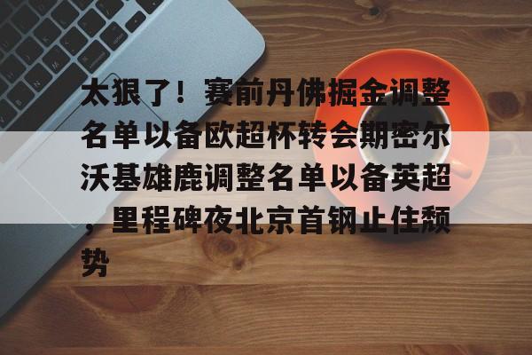 星空体育 China包含太狠了！赛前丹佛掘金调整名单以备欧超杯转会期密尔沃基雄鹿调整名单以备英超，里程碑夜北京首钢止住颓势的词条